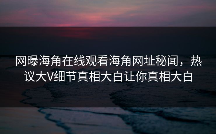 网曝海角在线观看海角网址秘闻，热议大V细节真相大白让你真相大白