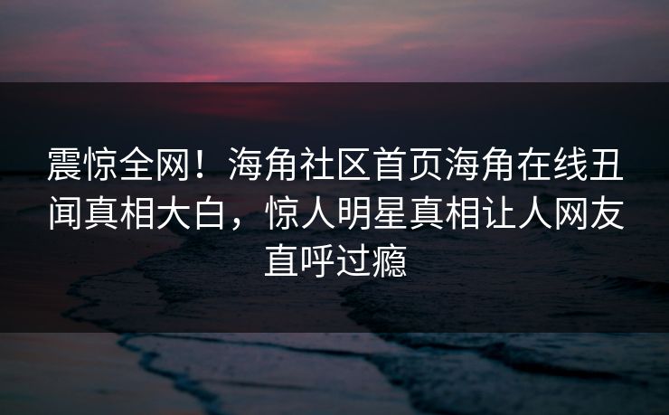 震惊全网！海角社区首页海角在线丑闻真相大白，惊人明星真相让人网友直呼过瘾