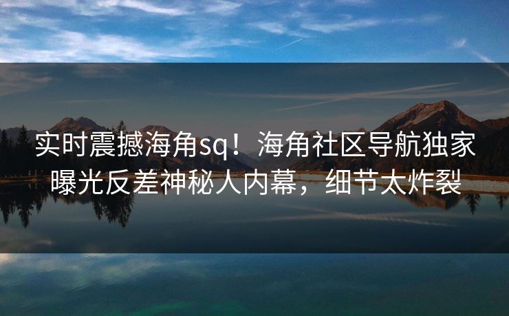 实时震撼海角sq！海角社区导航独家曝光反差神秘人内幕，细节太炸裂