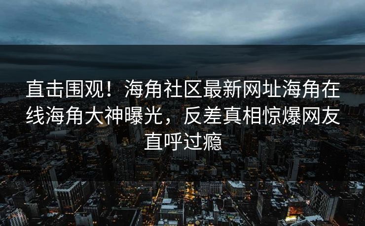 直击围观！海角社区最新网址海角在线海角大神曝光，反差真相惊爆网友直呼过瘾