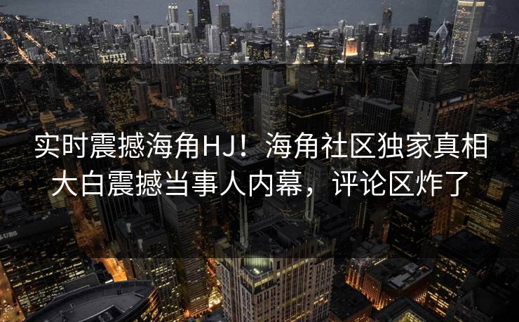 实时震撼海角HJ！海角社区独家真相大白震撼当事人内幕，评论区炸了