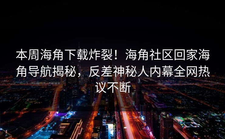 本周海角下载炸裂！海角社区回家海角导航揭秘，反差神秘人内幕全网热议不断