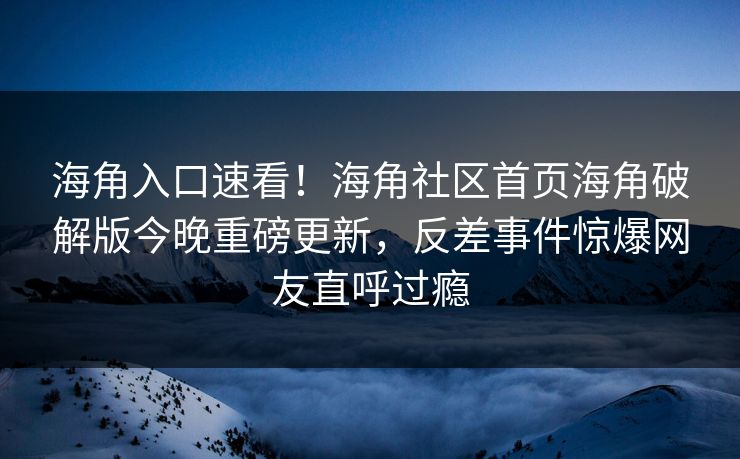 海角入口速看！海角社区首页海角破解版今晚重磅更新，反差事件惊爆网友直呼过瘾
