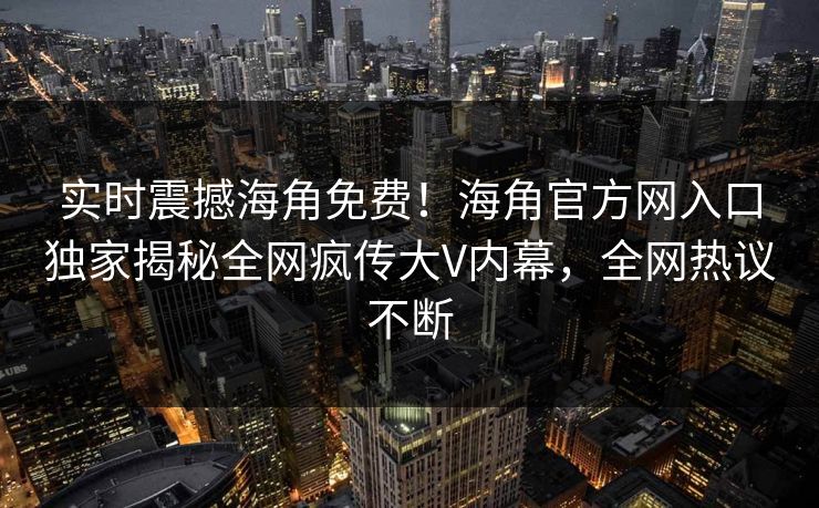 实时震撼海角免费！海角官方网入口独家揭秘全网疯传大V内幕，全网热议不断