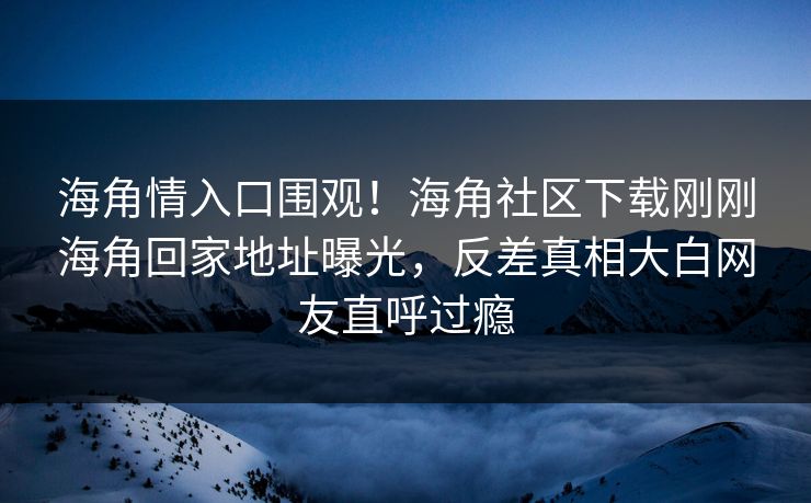 海角情入口围观！海角社区下载刚刚海角回家地址曝光，反差真相大白网友直呼过瘾