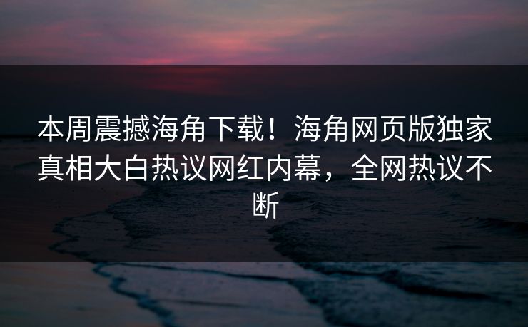 本周震撼海角下载！海角网页版独家真相大白热议网红内幕，全网热议不断
