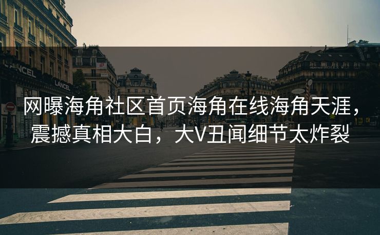 网曝海角社区首页海角在线海角天涯，震撼真相大白，大V丑闻细节太炸裂