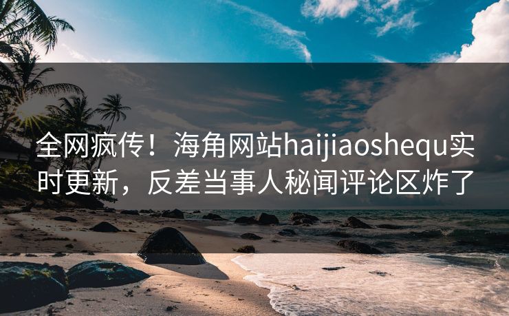 全网疯传！海角网站haijiaoshequ实时更新，反差当事人秘闻评论区炸了