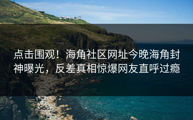 点击围观！海角社区网址今晚海角封神曝光，反差真相惊爆网友直呼过瘾