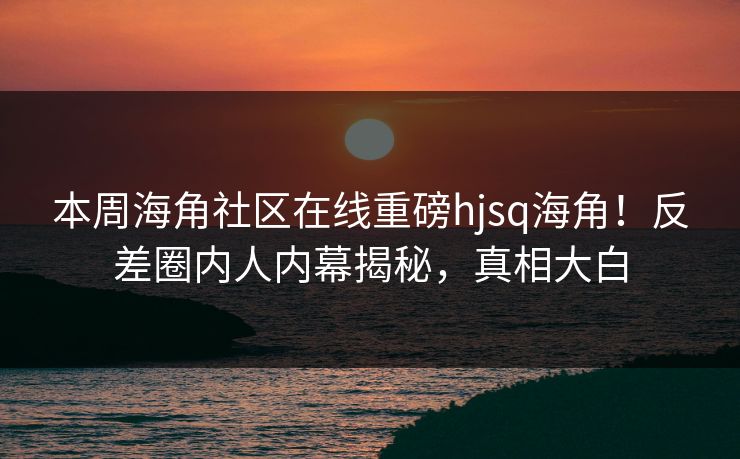 本周海角社区在线重磅hjsq海角！反差圈内人内幕揭秘，真相大白