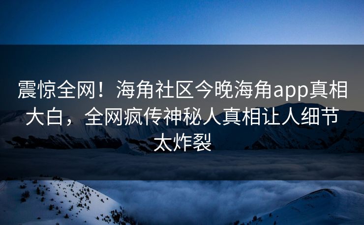 震惊全网！海角社区今晚海角app真相大白，全网疯传神秘人真相让人细节太炸裂