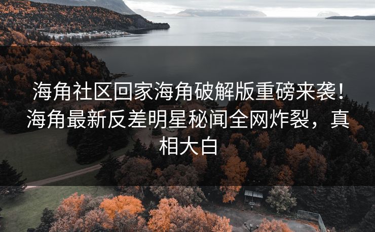 海角社区回家海角破解版重磅来袭！海角最新反差明星秘闻全网炸裂，真相大白