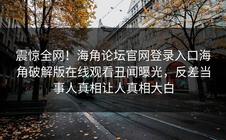 震惊全网！海角论坛官网登录入口海角破解版在线观看丑闻曝光，反差当事人真相让人真相大白