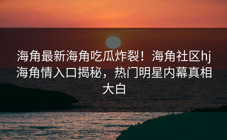 海角最新海角吃瓜炸裂！海角社区hj海角情入口揭秘，热门明星内幕真相大白