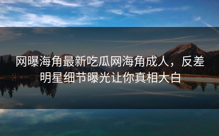 网曝海角最新吃瓜网海角成人，反差明星细节曝光让你真相大白