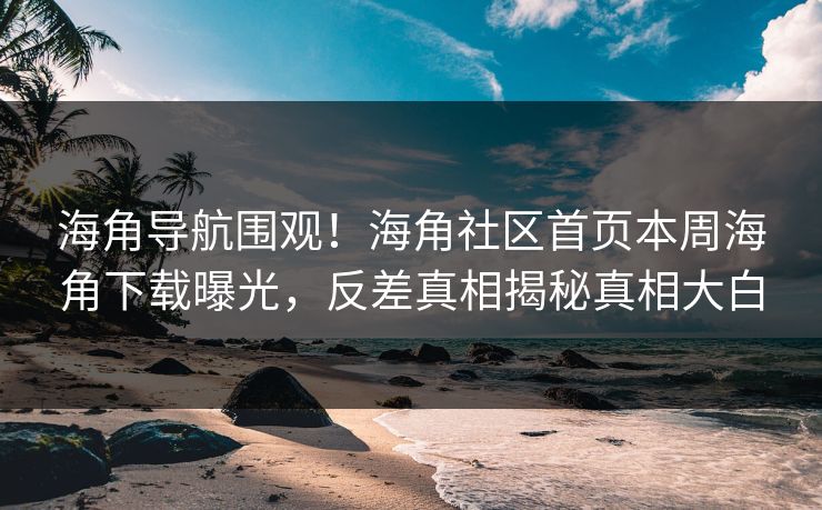海角导航围观！海角社区首页本周海角下载曝光，反差真相揭秘真相大白