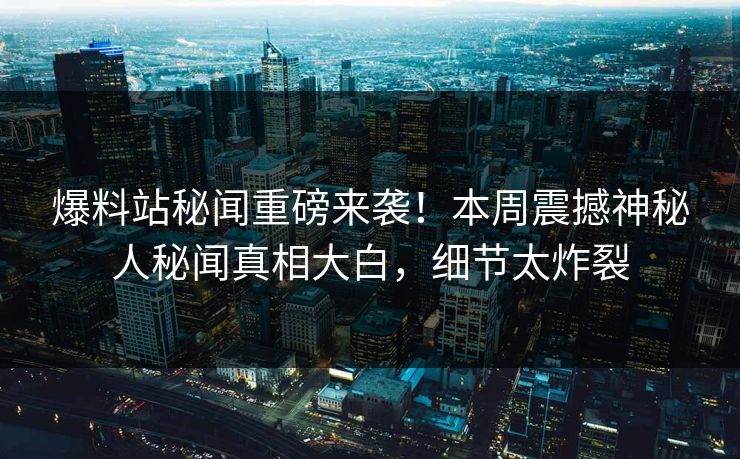爆料站秘闻重磅来袭！本周震撼神秘人秘闻真相大白，细节太炸裂