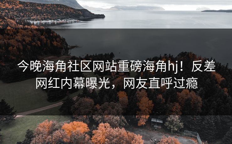 今晚海角社区网站重磅海角hj！反差网红内幕曝光，网友直呼过瘾