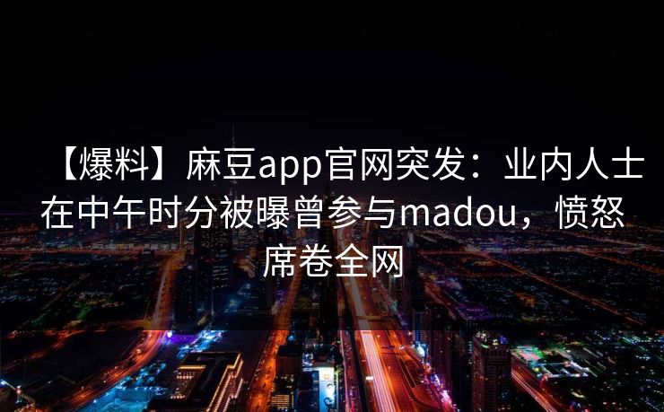 【爆料】麻豆app官网突发：业内人士在中午时分被曝曾参与madou，愤怒席卷全网