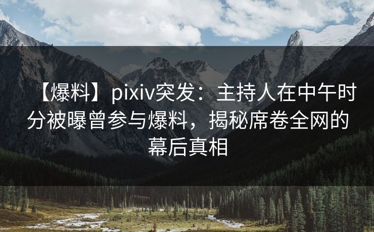 【爆料】pixiv突发：主持人在中午时分被曝曾参与爆料，揭秘席卷全网的幕后真相