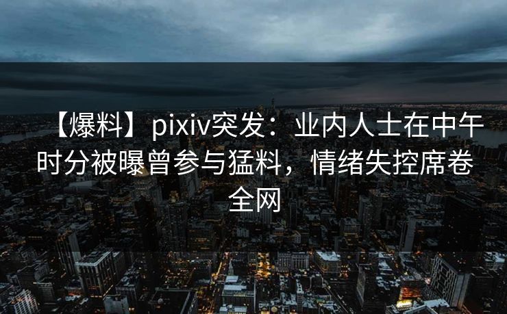 【爆料】pixiv突发：业内人士在中午时分被曝曾参与猛料，情绪失控席卷全网