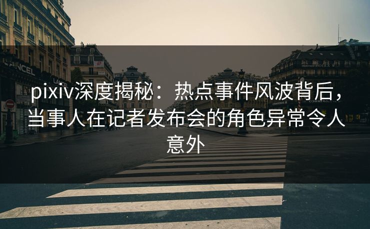 pixiv深度揭秘：热点事件风波背后，当事人在记者发布会的角色异常令人意外