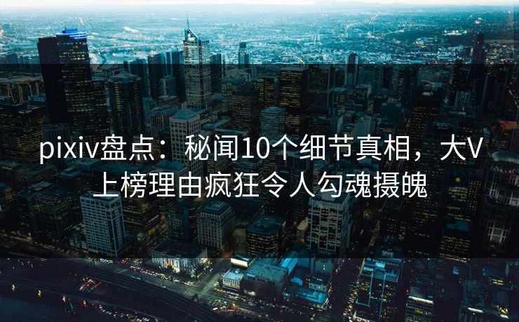 pixiv盘点：秘闻10个细节真相，大V上榜理由疯狂令人勾魂摄魄