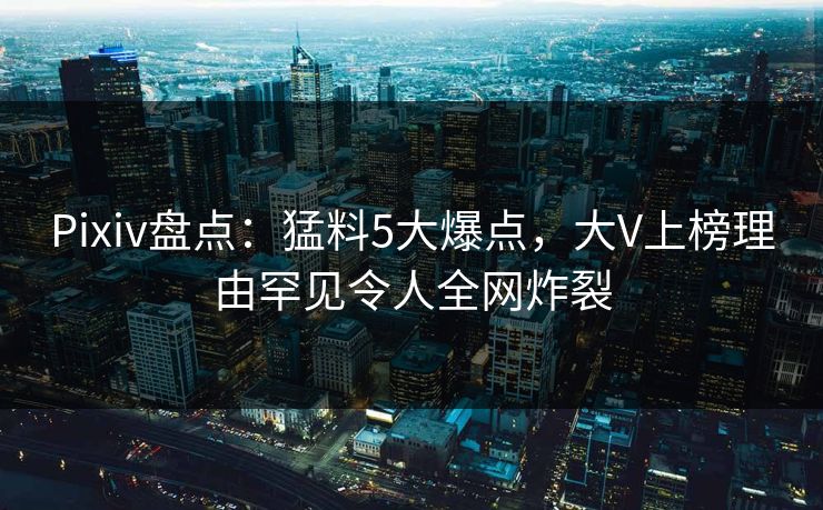 Pixiv盘点：猛料5大爆点，大V上榜理由罕见令人全网炸裂