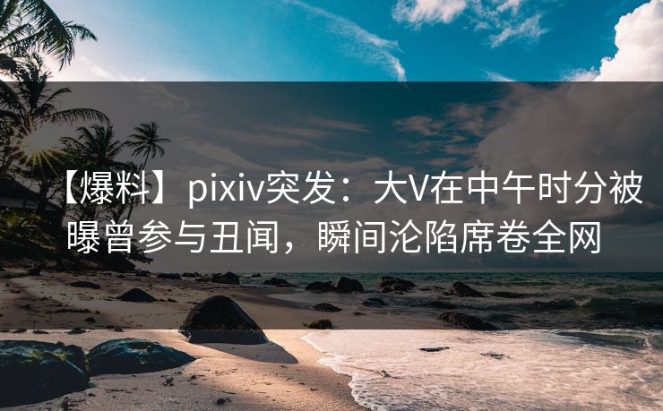 【爆料】pixiv突发：大V在中午时分被曝曾参与丑闻，瞬间沦陷席卷全网