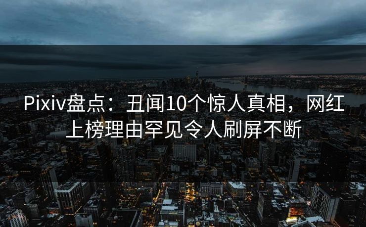 Pixiv盘点：丑闻10个惊人真相，网红上榜理由罕见令人刷屏不断
