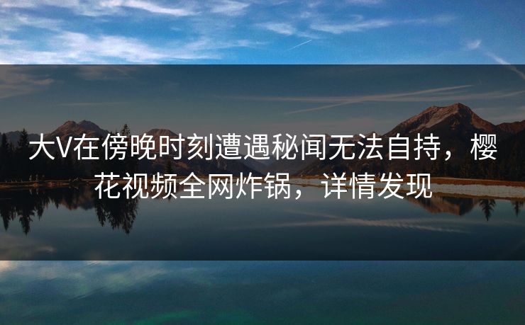 大V在傍晚时刻遭遇秘闻无法自持，樱花视频全网炸锅，详情发现