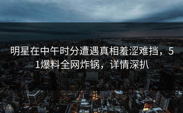 明星在中午时分遭遇真相羞涩难挡，51爆料全网炸锅，详情深扒