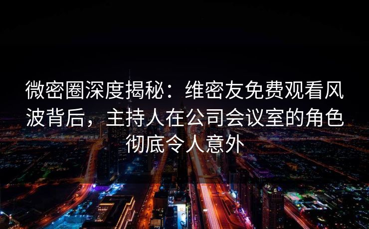 微密圈深度揭秘：维密友免费观看风波背后，主持人在公司会议室的角色彻底令人意外