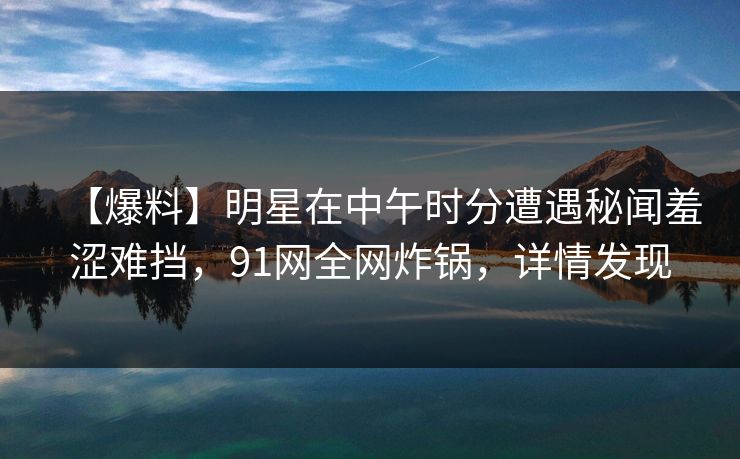 【爆料】明星在中午时分遭遇秘闻羞涩难挡，91网全网炸锅，详情发现