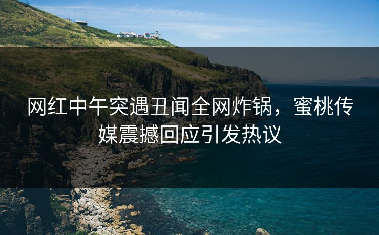 网红中午突遇丑闻全网炸锅，蜜桃传媒震撼回应引发热议