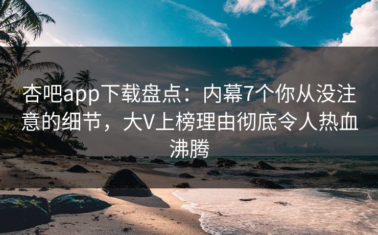 杏吧app下载盘点：内幕7个你从没注意的细节，大V上榜理由彻底令人热血沸腾