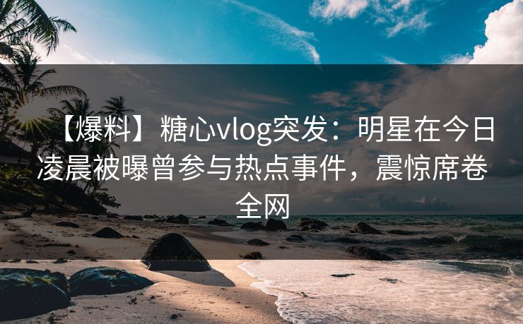 【爆料】糖心vlog突发：明星在今日凌晨被曝曾参与热点事件，震惊席卷全网