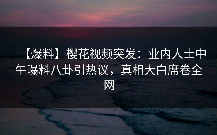 【爆料】樱花视频突发：业内人士中午曝料八卦引热议，真相大白席卷全网