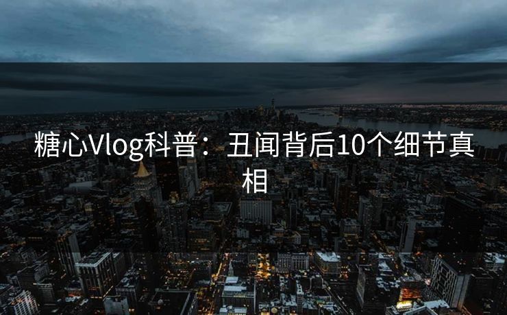 糖心Vlog科普：丑闻背后10个细节真相
