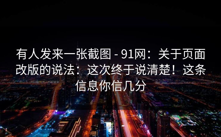 有人发来一张截图 - 91网：关于页面改版的说法：这次终于说清楚！这条信息你信几分