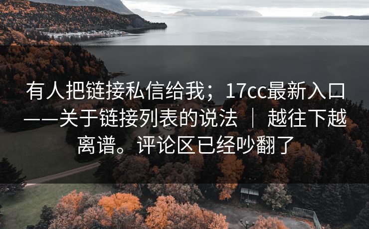 有人把链接私信给我;17cc最新入口——关于链接列表的说法 | 越往下越离谱。评论区已经吵翻了 有人把链接私信给我;17cc最新入口——关于链接列表的说法 | 越往下越离谱。评论区已经吵翻了