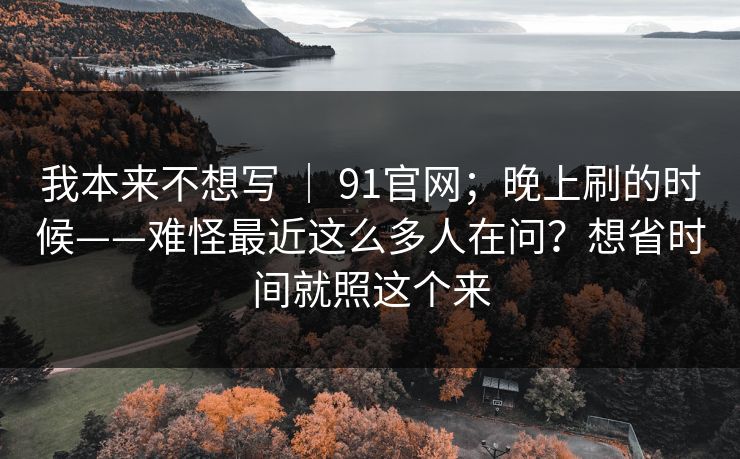 我本来不想写 ｜ 91官网；晚上刷的时候——难怪最近这么多人在问？想省时间就照这个来