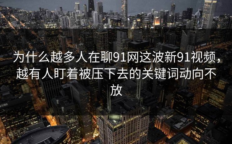 为什么越多人在聊91网这波新91视频，越有人盯着被压下去的关键词动向不放