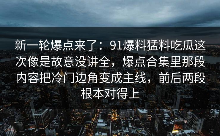 新一轮爆点来了：91爆料猛料吃瓜这次像是故意没讲全，爆点合集里那段内容把冷门边角变成主线，前后两段根本对得上