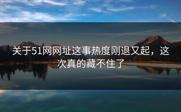 关于51网网址这事热度刚退又起，这次真的藏不住了