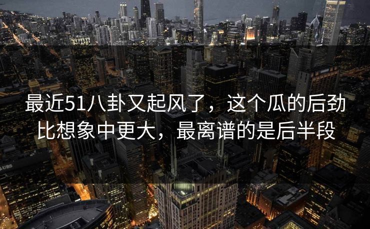 最近51八卦又起风了,这个瓜的后劲比想象中更大,最离谱的是后半段 最近51八卦又起风了,这个瓜的后劲比想象中更大,最离谱的是后半段